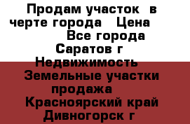 Продам участок​ в черте города › Цена ­ 500 000 - Все города, Саратов г. Недвижимость » Земельные участки продажа   . Красноярский край,Дивногорск г.